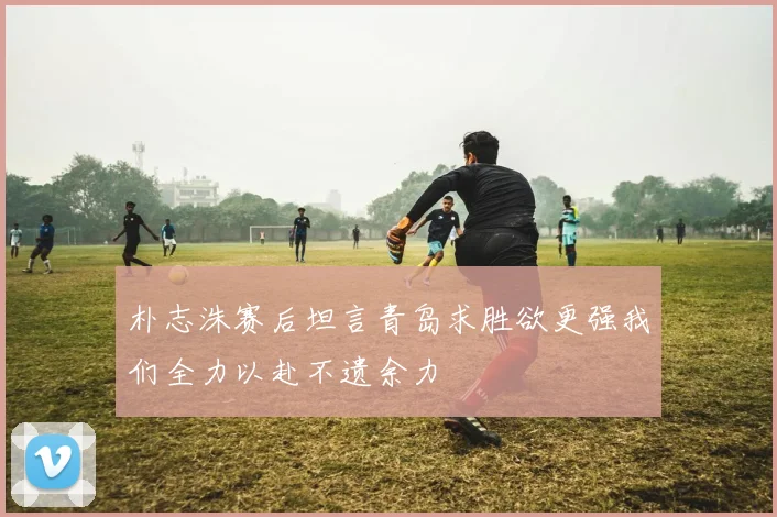 朴志洙赛后坦言青岛求胜欲更强我们全力以赴不遗余力