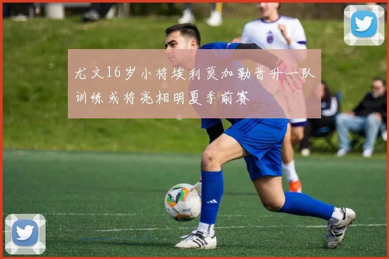 尤文16岁小将埃利莫加勒晋升一队训练或将亮相明夏季前赛