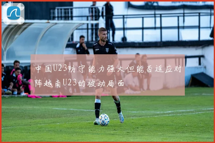 中国U23防守能力强大但能否适应对阵越南U23的被动局面
