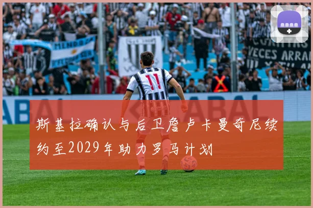 斯基拉确认与后卫詹卢卡曼奇尼续约至2029年助力罗马计划