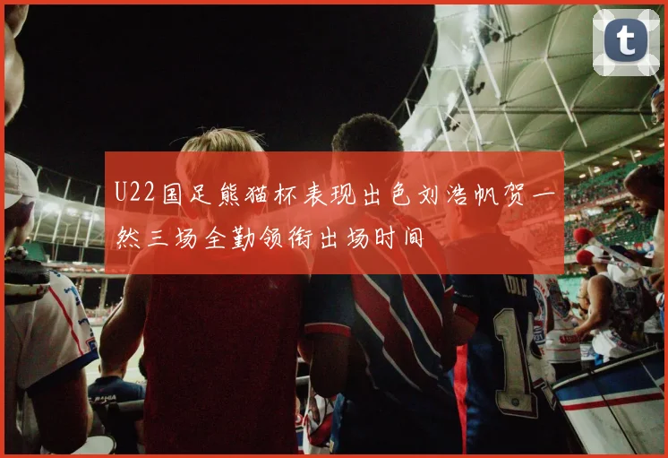 U22国足熊猫杯表现出色刘浩帆贺一然三场全勤领衔出场时间
