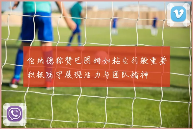 伦纳德称赞巴图姆如粘合剂般重要积极防守展现活力与团队精神