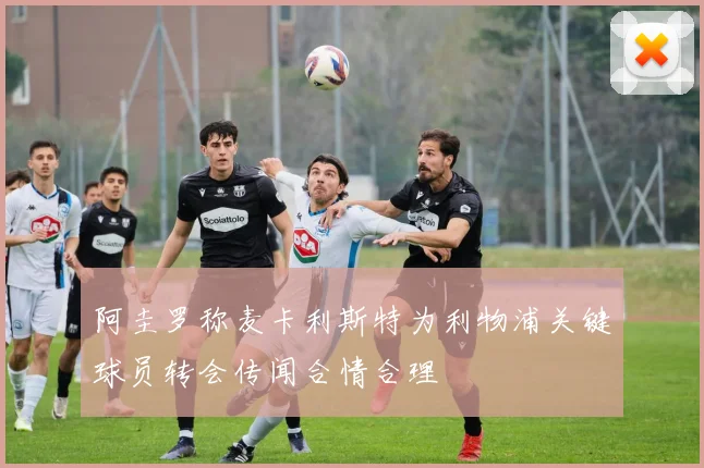 阿圭罗称麦卡利斯特为利物浦关键球员转会传闻合情合理