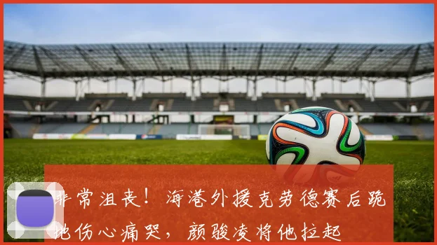 非常沮丧！海港外援克劳德赛后跪地伤心痛哭，颜骏凌将他拉起