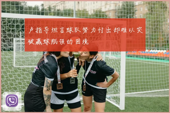 卢指导坦言球队努力付出却难以突破赢球瓶颈的困境