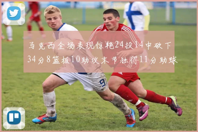 马克西全场表现惊艳24投14中砍下34分8篮板10助攻末节独得11分助球队取胜