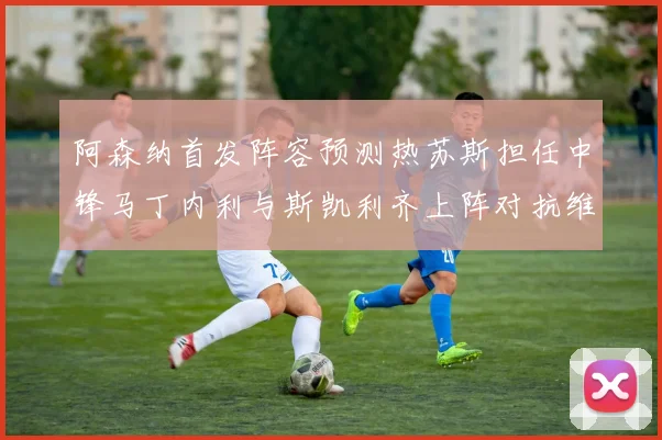 阿森纳首发阵容预测热苏斯担任中锋马丁内利与斯凯利齐上阵对抗维拉