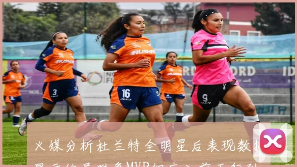 火媒分析杜兰特全明星后表现数据显示他虽难争MVP但应入前五行列