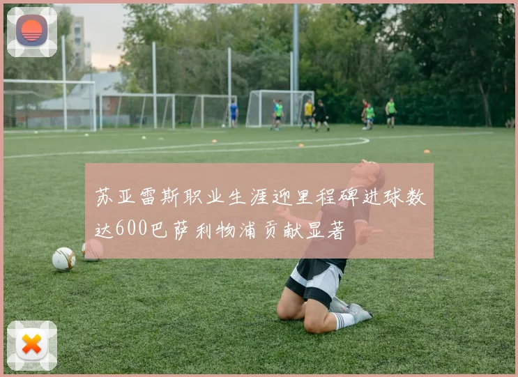 苏亚雷斯职业生涯迎里程碑进球数达600巴萨利物浦贡献显著