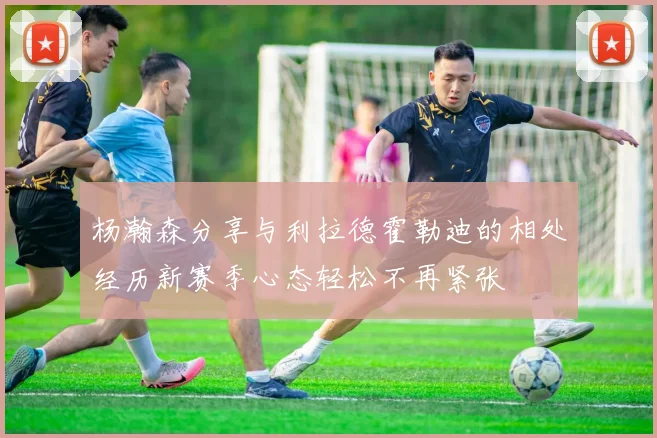杨瀚森分享与利拉德霍勒迪的相处经历新赛季心态轻松不再紧张