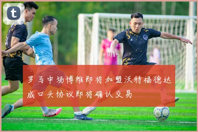 罗马中场博维即将加盟沃特福德达成口头协议即将确认交易