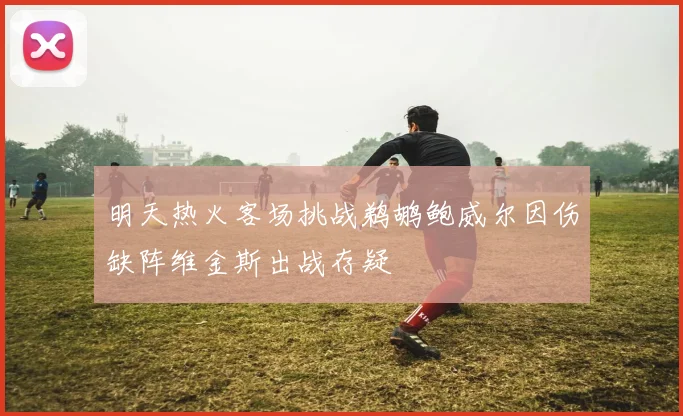 明天热火客场挑战鹈鹕鲍威尔因伤缺阵维金斯出战存疑