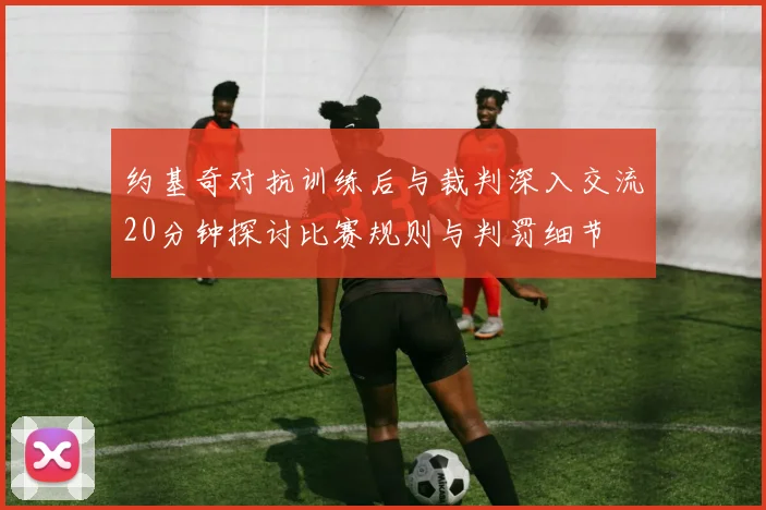 约基奇对抗训练后与裁判深入交流20分钟探讨比赛规则与判罚细节