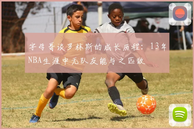 字母哥谈罗林斯的成长历程：13年NBA生涯中无队友能与之匹敌