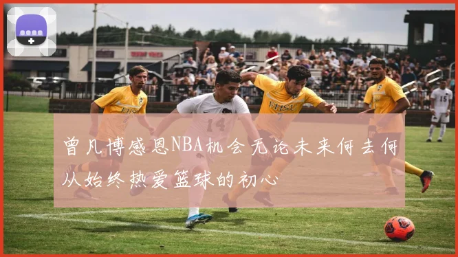 曾凡博感恩NBA机会无论未来何去何从始终热爱篮球的初心