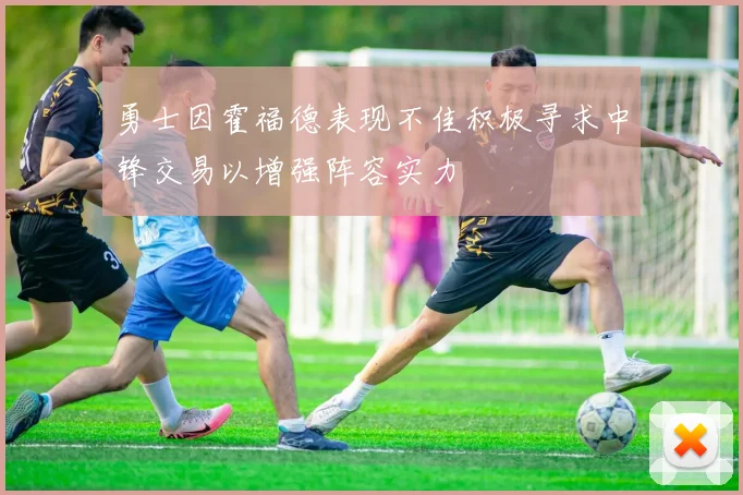 勇士因霍福德表现不佳积极寻求中锋交易以增强阵容实力