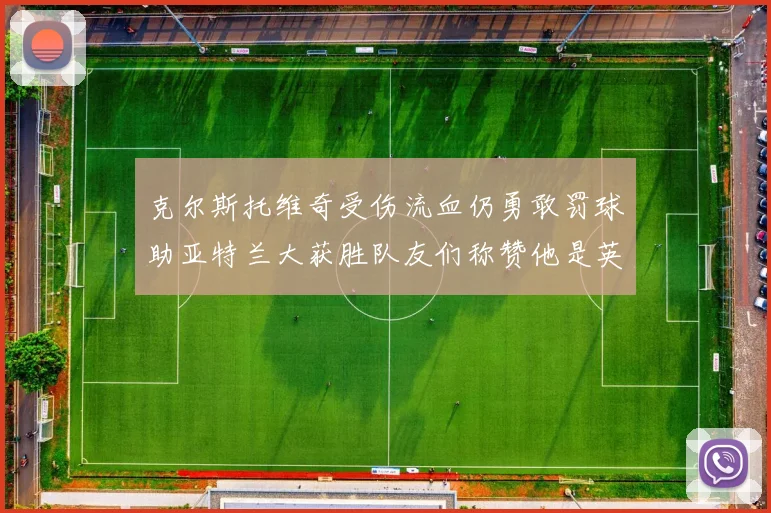 克尔斯托维奇受伤流血仍勇敢罚球助亚特兰大获胜队友们称赞他是英雄