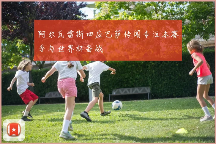 阿尔瓦雷斯回应巴萨传闻专注本赛季与世界杯备战