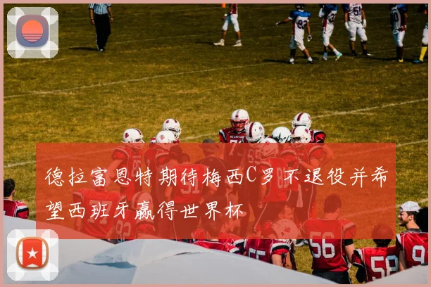 德拉富恩特期待梅西C罗不退役并希望西班牙赢得世界杯