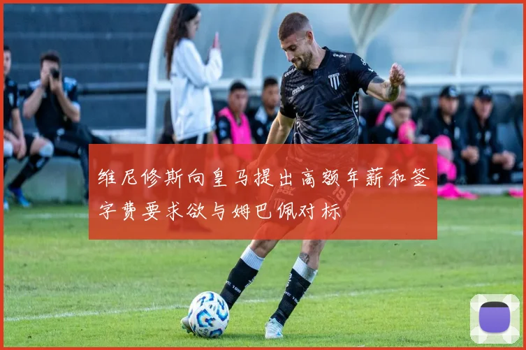 维尼修斯向皇马提出高额年薪和签字费要求欲与姆巴佩对标
