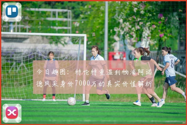 今日趣图：特伦特重温利物浦阿诺德风采身价7000万的真实价值解析