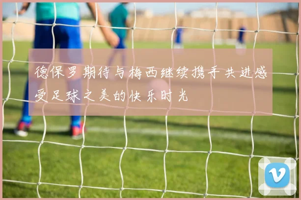 德保罗期待与梅西继续携手共进感受足球之美的快乐时光