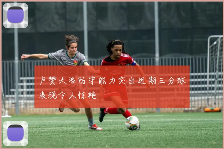 卢赞大洛防守能力突出近期三分球表现令人惊艳