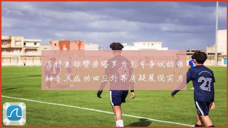 马特里称赞劳塔罗为无可争议的领袖齐沃成功回应外界质疑展现实力