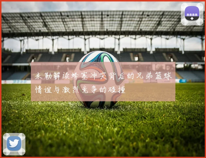 米勒解读蜂塞冲突背后的兄弟篮球情谊与激烈竞争的碰撞