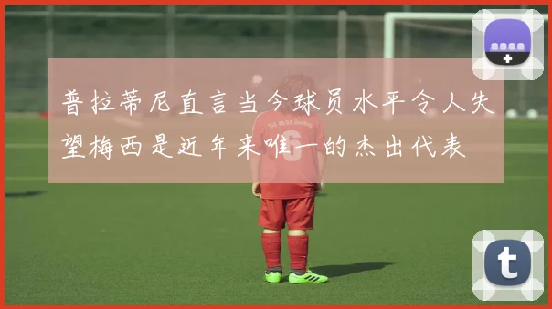 普拉蒂尼直言当今球员水平令人失望梅西是近年来唯一的杰出代表