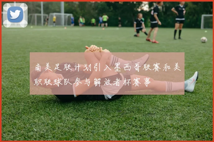 南美足联计划引入墨西哥联赛和美职联球队参与解放者杯赛事