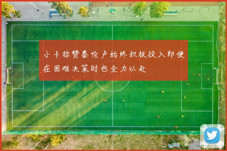 小卡称赞泰伦卢始终积极投入即便在困难决策时也全力以赴