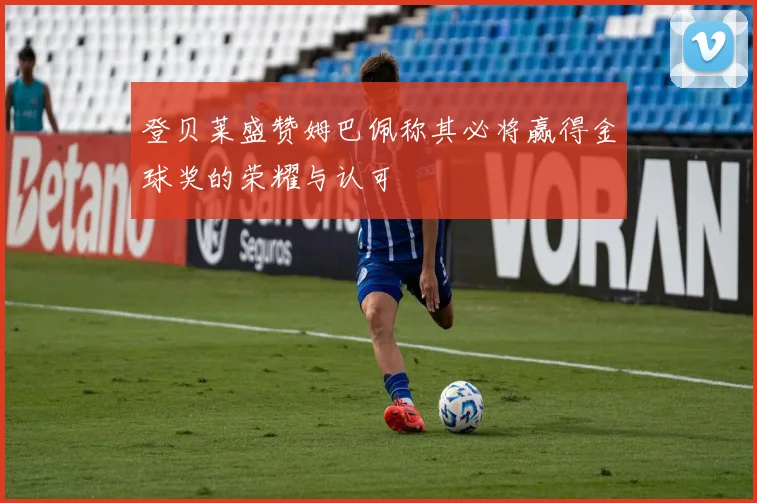登贝莱盛赞姆巴佩称其必将赢得金球奖的荣耀与认可