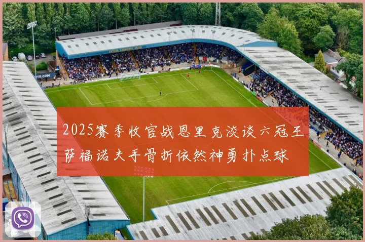 2025赛季收官战恩里克淡谈六冠王萨福诺夫手骨折依然神勇扑点球